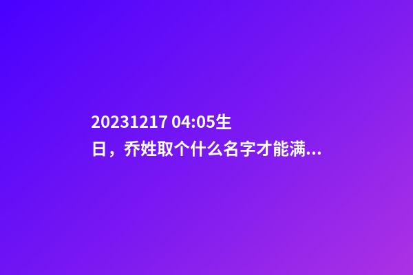 2023.12.17 04:05生日，乔姓取个什么名字才能满足八字